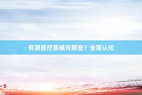 有源医疗器械有哪些？全面认知