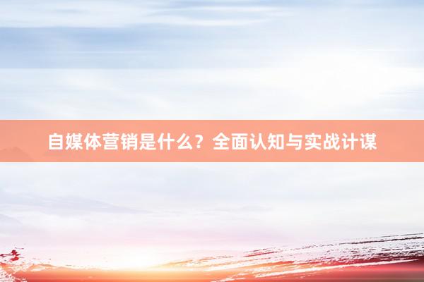 自媒体营销是什么？全面认知与实战计谋